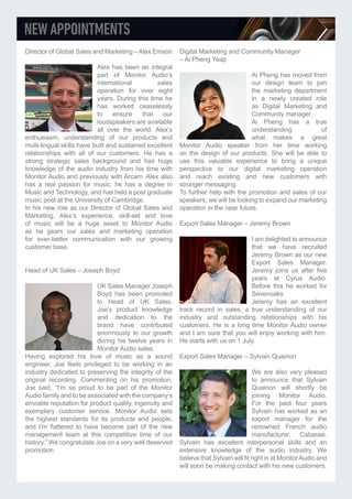 Director of Global Sales and Marketing –Alex Emson
Alex has been an integral
part of Monitor Audio’s
international sales
operation for over eight
years. During this time he
has worked ceaselessly
to ensure that our
loudspeakers are available
all over the world. Alex’s
enthusiasm, understanding of our products and
multi-lingual skills have built and sustained excellent
relationships with all of our customers. He has a
strong strategic sales background and has huge
knowledge of the audio industry from his time with
Monitor Audio and previously with Arcam. Alex also
has a real passion for music: he has a degree in
Music and Technology, and has held a post graduate
music post at the University of Cambridge.
In his new role as our Director of Global Sales and
Marketing, Alex’s experience, skill-set and love
of music will be a huge asset to Monitor Audio
as he gears our sales and marketing operation
for ever-better communication with our growing
customer base.
Head of UK Sales – Joseph Boyd
UK Sales Manager Joseph
Boyd has been promoted
to Head of UK Sales.
Joe’s product knowledge
and dedication to the
brand have contributed
enormously to our growth
during his twelve years in
Monitor Audio sales.
Having explored his love of music as a sound
engineer, Joe feels privileged to be working in an
industry dedicated to preserving the integrity of the
original recording. Commenting on his promotion,
Joe said, “I’m so proud to be part of the Monitor
Audio family and to be associated with the company’s
enviable reputation for product quality, ingenuity and
exemplary customer service. Monitor Audio sets
the highest standards for its products and people,
and I’m flattered to have become part of the new
management team at this competitive time of our
history.” We congratulate Joe on a very well deserved
promotion.
Digital Marketing and Community Manager
– Ai Pheng Yeap
Ai Pheng has moved from
our design team to join
the marketing department
in a newly created role
as Digital Marketing and
Community manager.
Ai Pheng has a true
understanding of
what makes a great
Monitor Audio speaker from her time working
on the design of our products. She will be able to
use this valuable experience to bring a unique
perspective to our digital marketing operation
and reach existing and new customers with
stronger messaging.
To further help with the promotion and sales of our
speakers, we will be looking to expand our marketing
operation in the near future.
Export Sales Manager – Jeremy Brown
I am delighted to announce
that we have recruited
Jeremy Brown as our new
Export Sales Manager.
Jeremy joins us after five
years at Cyrus Audio.
Before this he worked for
Sevenoaks.
Jeremy has an excellent
track record in sales, a true understanding of our
industry and outstanding relationships with his
customers. He is a long time Monitor Audio owner
and I am sure that you will enjoy working with him.
He starts with us on 1 July.
Export Sales Manager – Sylvain Quainon
We are also very pleased
to announce that Sylvain
Quainon will shortly be
joining Monitor Audio.
For the past four years
Sylvain has worked as an
export manager for the
renowned French audio
manufacturer, Cabasse.
Sylvain has excellent interpersonal skills and an
extensive knowledge of the audio industry. We
believe that Sylvain will fit right in at MonitorAudio and
will soon be making contact with his new customers.
 