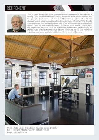 After 15 years with Monitor Audio, our International Sales Director, David Hobbs, is
retiring. David has helped Monitor Audio loudspeakers reach fresh customers and
has grown our distributor network from 21 to 74 countries in his time with us. He has
also overseen a sales revenue growth in these territories of nearly 400%. David’s
tireless approach has really aided the growth of the Monitor Audio brand outside of
the UK. David set up our German network from scratch and he will continue to run
this with his wife, Anja. We would like to thank David for all of his efforts working for
Monitor Audio and wish him the very best in his retirement; we are sure that he will
enjoy spending some quality time at home with his family in Germany.
Monitor Audio Ltd, 24 Brook Road, Rayleigh, Essex. SS6 7XJ
Tel: +44 (0)1268 740580 Fax: +44 (0)1268 740589
www.monitoraudio.co.uk
 