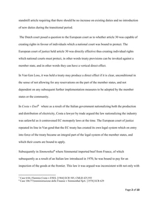 Page 2 of 10
standstill article requiring that there should be no increase on existing duties and no introduction
of new duties during the transitional period.
The Dutch court posed a question to the European court as to whether article 30 was capable of
creating rights in favour of individuals which a national court was bound to protect. The
European court of justice held article 30 was directly effective thus creating individual rights
which national courts must protect, in other words treaty provisions can be invoked against a
member state, and in other words they can have a vertical direct effect.
In Van Gen Loss, it was held a treaty may produce a direct effect if it is clear, unconditional in
the sense of not allowing for any reservations on the part of the member states, and not
dependent on any subsequent further implementation measures to be adopted by the member
states or the community.
In Costa v Enel3 where as a result of the Italian government nationalizing both the production
and distribution of electricity, Costa a lawyer by trade argued the law nationalizing the industry
was unlawful as it contravened EC monopoly laws at the time. The European court of justice
repeated its line in Van gend that the EC treaty has created its own legal system which on entry
into force of the treaty became an integral part of the legal system of the member states, and
which their courts are bound to apply.
Subsequently in Simmenthal4
where Simmental imported beef from France, of which
subsequently as a result of an Italian law introduced in 1970, he was bound to pay for an
inspection of the goods at the frontier. This law it was argued was inconsistent with not only with
3
Case 6/64, Flaminio Costa v ENEL [1964] ECR 585, CMLR 425,593
4
Case 106/77Amministrazione delle Finanze v Simmenthal SpA [1978] ECR 629
 