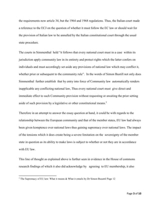 Page 3 of 10
the requirements now article 34, but the 1964 and 1968 regulations. Thus, the Italian court made
a reference to the ECJ on the question of whether it must follow the EC law or should wait for
the provision of Italian law to be annulled by the Italian constitutional court through the usual
state procedure.
The courts in Simmenthal held “it follows that every national court must in a case within its
jurisdiction apply community law in its entirety and protect rights which the latter confers on
individuals and must accordingly set aside any provisions of national law which may conflict it,
whether prior or subsequent to the community rule”. In the words of Simon Bustill not only does
Simmenthal further establish that by entry into force of Community law automatically renders
inapplicable any conflicting national law, Thus every national court must give direct and
immediate effect to such Community provision without requesting or awaiting the prior setting
aside of such provision by a legislative or other constitutional means.5
Therefore in an attempt to answer the essay question at hand, it could be with regards to the
relationship between the European community and that of the member states, EU law had always
been given komptence over national laws thus gaining supremacy over national laws. The impact
of the tensions which it does create being a severe limitation on the sovereignty of the member
state in question as its ability to make laws is subject to whether or not they are in accordance
with EU law.
This line of thought as explained above is further seen in evidence in the House of commons
research findings of which it also did acknowledge by agreeing to EU membership, it also
5
The Supremacy of EU law: What it means & What it entails by Dr Simon Busuttil Page 12
 