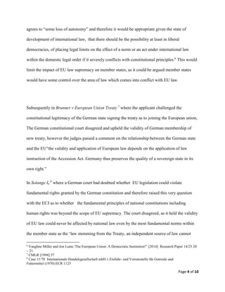 Page 4 of 10
agrees to “some loss of autonomy” and therefore it would be appropriate given the state of
development of international law, that there should be the possibility at least in liberal
democracies, of placing legal limits on the effect of a norm or an act under international law
within the domestic legal order if it severely conflicts with constitutional principles.6
This would
limit the impact of EU law supremacy on member states, as it could be argued member states
would have some control over the area of law which comes into conflict with EU law.
Subsequently in Brunner v European Union Treaty 7
where the applicant challenged the
constitutional legitimacy of the German state signing the treaty as to joining the European union,
The German constitutional court disagreed and upheld the validity of German membership of
new treaty, however the judges passed a comment on the relationship between the German state
and the EU“the validity and application of European law depends on the application of law
instruction of the Accession Act. Germany thus preserves the quality of a sovereign state in its
own right.”
In Solange I, 8
where a German court had doubted whether EU legislation could violate
fundamental rights granted by the German constitution and therefore raised this very question
with the ECJ as to whether the fundamental principles of national constitutions including
human rights was beyond the scope of EU supremacy. The court disagreed, as it held the validity
of EU law could never be affected by national law even by the most fundamental norms within
the member state as the ‘law stemming from the Treaty, an independent source of law cannot
6
Vaughne Miller and Jon Lunn,‘The European Union: A Democratic Institution?’ [2014] Research Paper 14/25 20
– 21.
7
CMLR [1994] 57
8
Case 11/70 Internationale Handelsgesellschaft mbH v Einfuhr- und Vorratsstelle für Getreide und
Futtermittel (1970) ECR 1125
 