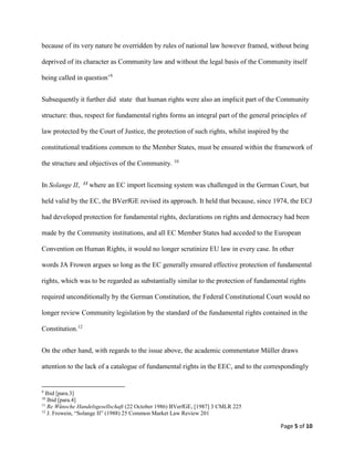 Page 5 of 10
because of its very nature be overridden by rules of national law however framed, without being
deprived of its character as Community law and without the legal basis of the Community itself
being called in question’9
Subsequently it further did state that human rights were also an implicit part of the Community
structure: thus, respect for fundamental rights forms an integral part of the general principles of
law protected by the Court of Justice, the protection of such rights, whilst inspired by the
constitutional traditions common to the Member States, must be ensured within the framework of
the structure and objectives of the Community. 10
In Solange II, 11 where an EC import licensing system was challenged in the German Court, but
held valid by the EC, the BVerfGE revised its approach. It held that because, since 1974, the ECJ
had developed protection for fundamental rights, declarations on rights and democracy had been
made by the Community institutions, and all EC Member States had acceded to the European
Convention on Human Rights, it would no longer scrutinize EU law in every case. In other
words JA Frowen argues so long as the EC generally ensured effective protection of fundamental
rights, which was to be regarded as substantially similar to the protection of fundamental rights
required unconditionally by the German Constitution, the Federal Constitutional Court would no
longer review Community legislation by the standard of the fundamental rights contained in the
Constitution.12
On the other hand, with regards to the issue above, the academic commentator Müller draws
attention to the lack of a catalogue of fundamental rights in the EEC, and to the correspondingly
9
Ibid [para.3]
10
Ibid [para.4]
11
Re Wünsche Handelsgesellschaft (22 October 1986) BVerfGE, [1987] 3 CMLR 225
12
J. Frowein, “Solange II” (1988) 25 Common Market Law Review 201
 
