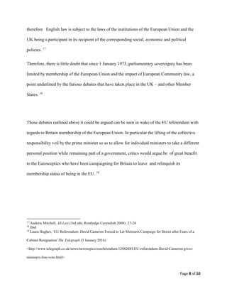 Page 8 of 10
therefore English law is subject to the laws of the institutions of the European Union and the
UK being a participant in its recipient of the corresponding social, economic and political
policies. 17
Therefore, there is little doubt that since 1 January 1973, parliamentary sovereignty has been
limited by membership of the European Union and the impact of European Community law, a
point underlined by the furious debates that have taken place in the UK – and other Member
States. 18
Those debates outlined above it could be argued can be seen in wake of the EU referendum with
regards to Britain membership of the European Union. In particular the lifting of the collective
responsibility veil by the prime minister so as to allow for individual ministers to take a different
personal position while remaining part of a government, critics would argue be of great benefit
to the Eurosceptics who have been campaigning for Britain to leave and relinquish its
membership status of being in the EU. 19
17
Andrew Mitchell, AS Law (3rd edn, Routledge Cavendish 2008). 27-28
18
Ibid
19
Laura Hughes, ‘EU Referendum: David Cameron Forced to Let Ministers Campaign for Brexit after Fears of a
Cabinet Resignation’The Telegraph (5 January 2016)
<http://www.telegraph.co.uk/news/newstopics/eureferendum/12082083/EU-referendum-David-Cameron-gives-
ministers-free-vote.html>
 