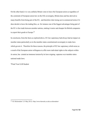 Page 9 of 10
On the other hand, it is very unlikely Britain votes to leave the European union as regardless of
the constraint of European union law on the UK sovereignty, Britain does and has derived so
many benefits from being part of the EU, and therefore risks losing out in commercial terms if it
does decide to leave the trading bloc, as for instance one of the biggest advantages being part of
the EU is free trade between member nations, making it easier and cheaper for British companies
to export their goods to Europe.20
In conclusion, from the facts as explored above, EU law supremacy had always had an impact on
member states particularly as to the member states constitutional sovereignty to make laws
which govern it. Therefore for these reasons, the principle of EU law supremacy which arose as
a result of the European union willingness to offer more individual rights to the subjects within
its union, has created an immense tension by its laws reigning supreme over member states
national made laws.
*Final Year LLB Student
20
‘EU Referendum’ (13 May 2013) <http://www.theweek.co.uk/eu-referendum>
 