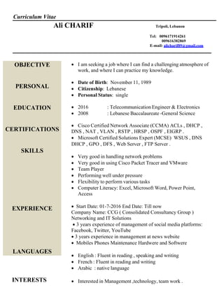 
Curriculum Vitae
Ali CHARIF Tripoli, Lebanon
Tel: 0096171914261
009616382869
E-mail: alicharif89@gmail.com
OBJECTIVE
PERSONAL
EDUCATION
CERTIFICATIONS
SKILLS
EXPERIENCE
LANGUAGES
INTERESTS
 I am seeking a job where I can find a challenging atmosphere of
work, and where I can practice my knowledge.
 Date of Birth: November 11, 1989
 Citizenship: Lebanese
 Personal Status: single
 2016 : Telecommunication Engineer & Electronics
 2008 : Lebanese Baccalaureate -General Science
 Cisco Certified Network Associate (CCMA) ACLs , DHCP ,
DNS , NAT , VLAN , RSTP , HRSP , OSPF , EIGRP .
 Microsoft Certified Solutions Expert (MCSE) WSUS , DNS
DHCP , GPO , DFS , Web Server , FTP Server .

 Very good in handling network problems
 Very good in using Cisco Packet Tracer and VMware
 Team Player
 Performing well under pressure
 Flexibility to perform various tasks
 Computer Literacy: Excel, Microsoft Word, Power Point,
Access

Start Date: 01-7-2016 End Date: Till now
Company Name: CCG ( Consolidated Consultancy Group )
Networking and IT Solutions
 3 years experience of management of social media platforms:
Facebook, Twitter, YouTube
3 years experience in management at news website
 Mobiles Phones Maintenance Hardwere and Softwere

 English : Fluent in reading , speaking and writing
 French : Fluent in reading and writing
 Arabic : native language
 Interested in Management ,technology, team work .
 