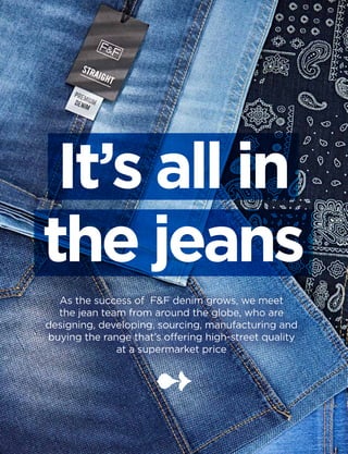 xx
It’s all in
the jeans
As the success of F&F denim grows, we meet
the jean team from around the globe, who are
designing, developing, sourcing, manufacturing and
buying the range that’s offering high-street quality
at a supermarket price
 