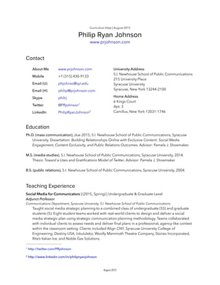 Curriculum Vitae | August 2015
Philip Ryan Johnson
www.prjohnson.com
Contact 
 
About Me www.prjohnson.com
Mobile +1 (315) 430-9133
Email (U) phjohnso@syr.edu
Email (H) philip@prjohnson.com
Skype philrj
Twitter @PRjohnson1
LinkedIn PhilipRyanJohnson2
 
University Address 
S.I. Newhouse School of Public Communications 
215 University Place 
Syracuse University 
Syracuse, New York 13244-2100
Home Address 
6 Kings Court 
Apt. 3 
Camillus, New York 13031-1746 
Education
Ph.D. (mass communication), due 2015, S.I. Newhouse School of Public Communications, Syracuse
University. Dissertation: Building Relationships Online with Exclusive Content: Social Media
Engagement, Content Exclusivity, and Public Relations Outcomes. Advisor: Pamela J. Shoemaker.
M.S. (media studies), S.I. Newhouse School of Public Communications, Syracuse University, 2014.
Thesis: Toward a Uses and Gratiﬁcations Model of Twitter. Advisor: Pamela J. Shoemaker
B.S. (public relations), S.I. Newhouse School of Public Communications, Syracuse University, 2004.
Teaching Experience
Social Media for Communicators | (2015, Spring) | Undergraduate & Graduate Level
Adjunct Professor
Communications Department, Syracuse University, S.I. Newhouse School of Public Communications
Taught social media strategic planning to a combined class of undergraduate (55) and graduate
students (5). Eight student teams worked with real-world clients to design and deliver a social
media strategic plan using strategic communication planning methodology. Teams collaborated
with individual clients to assess needs and deliver ﬁnal plans in a professional, agency-like context
within the classroom setting. Clients included Align CNY, Syracuse University College of
Engineering, Destiny USA, Inkululeko, Woolly Mammoth Theatre Company, Stories Incorporated,
Rita’s Italian Ice, and Noble Gas Solutions.
http://twitter.com/PRjohnson1
http://www.linkedin.com/in/philipryanjohnson2
August 2015
 