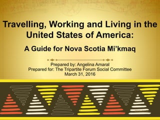 Travelling, Working and Living in the
United States of America:
A Guide for Nova Scotia Mi’kmaq
Prepared by: Angelina Amaral
Prepared for: The Tripartite Forum Social Committee
March 31, 2016
2016-04-051
 