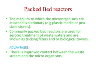 Packed Bed reactors
• The medium to which the microorganisms are
attached is stationary (e.g plastic media or pea
sized stones).
• Commonly packed bed reactors are used for
aerobic treatment of waste waters and are
known as tricking filters and or biological towers.
ADVANTAGES:
 There is improved contact between the waste
stream and the micro organisms .
 