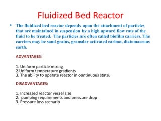 Fluidized Bed Reactor
• The fluidized bed reactor depends upon the attachment of particles
that are maintained in suspension by a high upward flow rate of the
fluid to be treated. The particles are often called biofilm carriers. The
carriers may be sand grains, granular activated carbon, diatomaceous
earth.
ADVANTAGES:
1. Uniform particle mixing
2.Uniform temperature gradients
3. The ability to operate reactor in continuous state.
DISADVANTAGES:
1. Increased reactor vessel size
2. pumping requirements and pressure drop
3. Pressure loss scenario
 