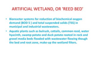 ARTIFICIAL WETLAND, OR 'REED BED'
• Bioreactor systems for reduction of biochemical oxygen
demand (BOD 5 ) and total suspended solids (TSS) in
municipal and industrial wastewaters.
• Aquatic plants such as bulrush, cattails, common reed, water
hyacinth, swamp potato and duck potato rooted in rock and
gravel media beds flooded with wastewater flowing though
the bed and root zone, make-up the wetland filters.
 