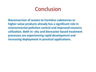 Conclusion
Bioconversion of wastes to harmless substances or
higher value products already has a significant role in
environmental pollution control and improved resource
utilization. Both in- situ and bioreactor based treatment
processes are experiencing rapid development and
increasing deployment in practical applications.
 