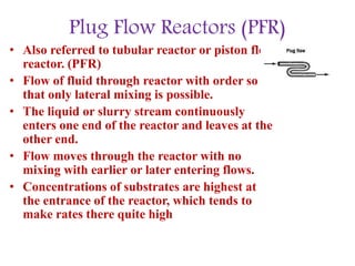 Plug Flow Reactors (PFR)
• Also referred to tubular reactor or piston flow
reactor. (PFR)
• Flow of fluid through reactor with order so
that only lateral mixing is possible.
• The liquid or slurry stream continuously
enters one end of the reactor and leaves at the
other end.
• Flow moves through the reactor with no
mixing with earlier or later entering flows.
• Concentrations of substrates are highest at
the entrance of the reactor, which tends to
make rates there quite high
 