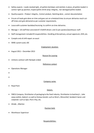  Safety aspects – Loads stacked right, all pallets tied down and ratchets in place, all pallets loaded in
correct right up position, inspect pallet shrink wrap integrity , non damaged pallets loaded.
 Quality aspects – Product integrity , Correct product, Batching done , correct documentation
 Ensure all loads gets done on time and goes out on scheduled times to ensure deliveries reach cut-
off times and gets delivered as per customer requirements.
 Lease with customer backdoor/receiving to confirm on-time deliveries.
 Manage +- 20 staff that consisted of 5 forklift drivers and 15 pre-packers/warehouse staff.
 Staff management included IR responsibilities. Handling of disciplinary, annual appraisals, OHS ,etc.
 Compile end of shift report on excel.
 WMS systemused, JDE
Employment duration:
 August 2011 – December 2013
Reason for Leaving
 Unitrans contract with Nampak ended
Reference contact
 Operations Manager


Company name:
 Royal Pack
Details:
 FMCG Company. Distribution of packaging to the food industry. Distribution to butchery’s , take
away outlets, bakery’s as well as famous brands such as Nino’s, Wiesenhof, Sandwich baron and
corporate such as Spar, Pick n Pay, etc.
 Alrode , Alberton
Position held:
 Warehouse Supervisor
Responsibilities:
 