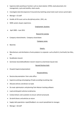  Supervise daily warehouse function such as stock rotation (FIFO), stock placement, bin
management, cycle and monthly stock counts.
 Investigate stock discrepancies if any exists by matching actual stock count verses systemqty’s
 Manage +-15 staff
 Handle all IR issues such as disciplinary action , OHS , etc.
 WMS system, Syspro experience.
Employment duration:
 April 2009 – June 2011
Reason for Leaving
 Company retrenchments. Company closed down.
Company name:
 Meshrite
Details:
 Manufacture and distribution of wire products to corporate such as Build-it, Cash build, Sen-Wes,
etc.
 Randfontein branch
 Germiston branch(Randfontein branch moved to a Germiston based site)
Second Position held:
 Dispatch Supervisor(promotion)
Responsibilities:
 Receive documentation from sales office
 Supervise picking and prepping of loads according to picking slips
 Allocate vehicles and drivers to loads
 Do route optimization and planning from Netstar tracking software
 Load and dispatch vehicles to deliveries.
 Contact drivers and customers to ensure vehicle turnaround.
 De-brief drivers and vehicles on return.
 Supply daily operations report/feedback on a excel spreadsheet to manager.
 Manage +-18 staff
 