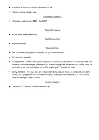  Handle all IR issues such as disciplinary action , etc.
 Netstar tracking software exp.
Employment duration:
 (Promotion date)January 2004 – April 2009
Reason for Leaving
 Found better work opportunity
First Position held:
 Machine operator
Responsibilities:
 Part of manufacturing process. Machine set-up and maintenance
 QC control on products
 Quality control aspects – Wire quality on products such as nails, round barr, re-inforcing mesh and
brick force as well packaging on the products to ensure the pallets are structurally sound, boxes for
the products are neat and packed as per SOP as well as QTY’s match per order.
 Safety standards – Do inspection on all packed products, see pallets and packing method is done
correct, packaging structurally sound for transport, making sure loaded product is safe and tide
down according to safety standard.
Position duration:
 January 2002 – January 2004(Promotion date)
 