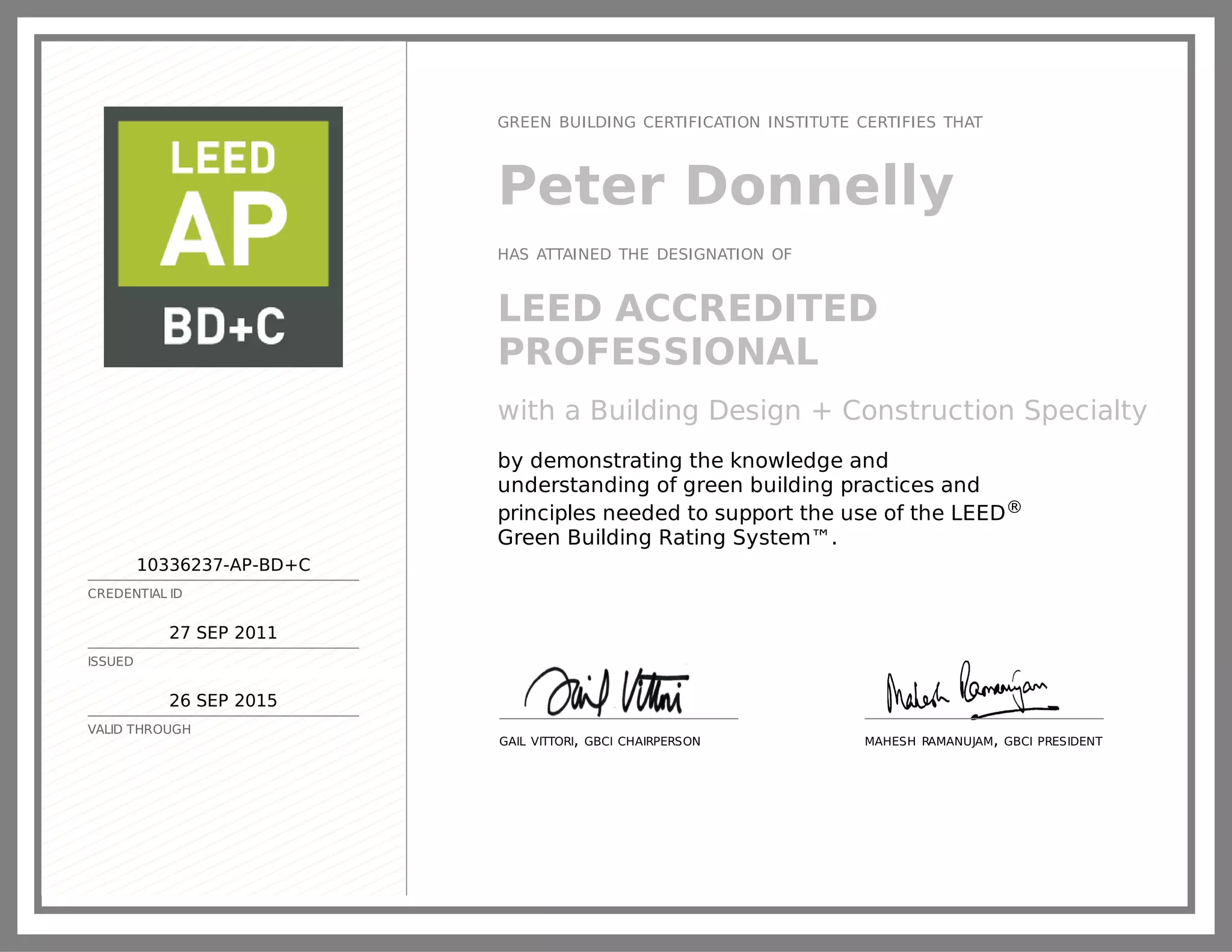 10336237-AP-BD+C
CREDENTIAL ID
27 SEP 2011
ISSUED
26 SEP 2015
VALID THROUGH
GREEN BUILDING CERTIFICATION INSTITUTE CERTIFIES THAT
Peter Donnelly
HAS ATTAINED THE DESIGNATION OF
LEED ACCREDITED
PROFESSIONAL
with a Building Design + Construction Specialty
by demonstrating the knowledge and
understanding of green building practices and
principles needed to support the use of the LEED®
Green Building Rating System™.
GAIL VITTORI, GBCI CHAIRPERSON MAHESH RAMANUJAM, GBCI PRESIDENT