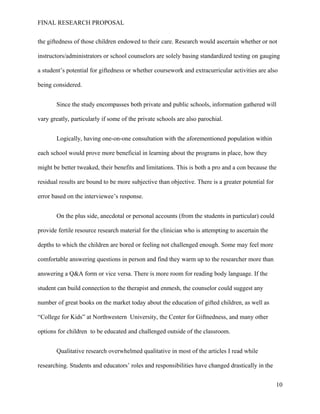 FINAL RESEARCH PROPOSAL
the giftedness of those children endowed to their care. Research would ascertain whether or not
instructors/administrators or school counselors are solely basing standardized testing on gauging
a student’s potential for giftedness or whether coursework and extracurricular activities are also
being considered.
Since the study encompasses both private and public schools, information gathered will
vary greatly, particularly if some of the private schools are also parochial.
Logically, having one-on-one consultation with the aforementioned population within
each school would prove more beneficial in learning about the programs in place, how they
might be better tweaked, their benefits and limitations. This is both a pro and a con because the
residual results are bound to be more subjective than objective. There is a greater potential for
error based on the interviewee’s response.
On the plus side, anecdotal or personal accounts (from the students in particular) could
provide fertile resource research material for the clinician who is attempting to ascertain the
depths to which the children are bored or feeling not challenged enough. Some may feel more
comfortable answering questions in person and find they warm up to the researcher more than
answering a Q&A form or vice versa. There is more room for reading body language. If the
student can build connection to the therapist and enmesh, the counselor could suggest any
number of great books on the market today about the education of gifted children, as well as
“College for Kids” at Northwestern University, the Center for Giftnedness, and many other
options for children to be educated and challenged outside of the classroom.
Qualitative research overwhelmed qualitative in most of the articles I read while
researching. Students and educators’ roles and responsibilities have changed drastically in the
10
 
