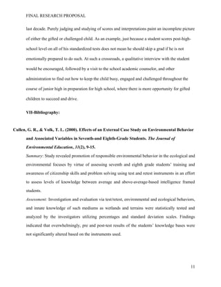 FINAL RESEARCH PROPOSAL
last decade. Purely judging and studying of scores and interpretations paint an incomplete picture
of either the gifted or challenged child. As an example, just because a student scores post-high-
school level on all of his standardized tests does not mean he should skip a grad if he is not
emotionally prepared to do such. At such a crossroads, a qualitative interview with the student
would be encouraged, followed by a visit to the school academic counselor, and other
administration to find out how to keep the child busy, engaged and challenged throughout the
course of junior high in preparation for high school, where there is more opportunity for gifted
children to succeed and drive.
VII-Bibliography:
Cullen, G. R., & Volk, T. L. (2000). Effects of an External Case Study on Environmental Behavior
and Associated Variables in Seventh-and Eighth-Grade Students. The Journal of
Environmental Education, 31(2), 9-15.
Summary: Study revealed promotion of responsible environmental behavior in the ecological and
environmental focuses by virtue of assessing seventh and eighth grade students’ training and
awareness of citizenship skills and problem solving using test and retest instruments in an effort
to assess levels of knowledge between average and above-average-based intelligence framed
students.
Assessment: Investigation and evaluation via test/retest, environmental and ecological behaviors,
and innate knowledge of such mediums as wetlands and terrains were statistically tested and
analyzed by the investigators utilizing percentages and standard deviation scales. Findings
indicated that overwhelmingly, pre and post-test results of the students’ knowledge bases were
not significantly altered based on the instruments used.
11
 