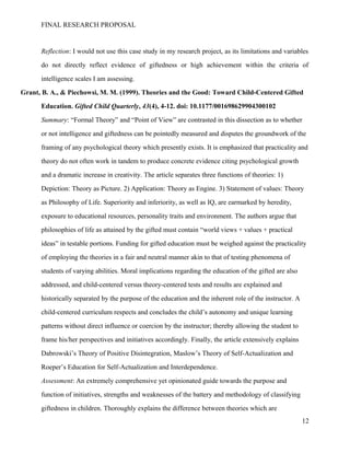 FINAL RESEARCH PROPOSAL
Reflection: I would not use this case study in my research project, as its limitations and variables
do not directly reflect evidence of giftedness or high achievement within the criteria of
intelligence scales I am assessing.
Grant, B. A., & Piechowsi, M. M. (1999). Theories and the Good: Toward Child-Centered Gifted
Education. Gifted Child Quarterly, 43(4), 4-12. doi: 10.1177/001698629904300102
Summary: “Formal Theory” and “Point of View” are contrasted in this dissection as to whether
or not intelligence and giftedness can be pointedly measured and disputes the groundwork of the
framing of any psychological theory which presently exists. It is emphasized that practicality and
theory do not often work in tandem to produce concrete evidence citing psychological growth
and a dramatic increase in creativity. The article separates three functions of theories: 1)
Depiction: Theory as Picture. 2) Application: Theory as Engine. 3) Statement of values: Theory
as Philosophy of Life. Superiority and inferiority, as well as IQ, are earmarked by heredity,
exposure to educational resources, personality traits and environment. The authors argue that
philosophies of life as attained by the gifted must contain “world views + values + practical
ideas” in testable portions. Funding for gifted education must be weighed against the practicality
of employing the theories in a fair and neutral manner akin to that of testing phenomena of
students of varying abilities. Moral implications regarding the education of the gifted are also
addressed, and child-centered versus theory-centered tests and results are explained and
historically separated by the purpose of the education and the inherent role of the instructor. A
child-centered curriculum respects and concludes the child’s autonomy and unique learning
patterns without direct influence or coercion by the instructor; thereby allowing the student to
frame his/her perspectives and initiatives accordingly. Finally, the article extensively explains
Dabrowski’s Theory of Positive Disintegration, Maslow’s Theory of Self-Actualization and
Roeper’s Education for Self-Actualization and Interdependence.
Assessment: An extremely comprehensive yet opinionated guide towards the purpose and
function of initiatives, strengths and weaknesses of the battery and methodology of classifying
giftedness in children. Thoroughly explains the difference between theories which are
12
 