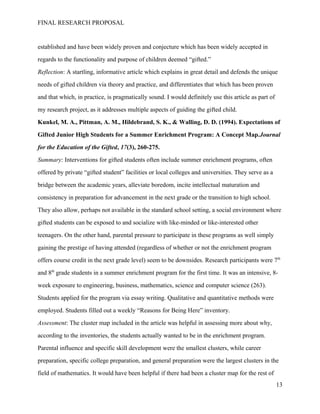 FINAL RESEARCH PROPOSAL
established and have been widely proven and conjecture which has been widely accepted in
regards to the functionality and purpose of children deemed “gifted.”
Reflection: A startling, informative article which explains in great detail and defends the unique
needs of gifted children via theory and practice, and differentiates that which has been proven
and that which, in practice, is pragmatically sound. I would definitely use this article as part of
my research project, as it addresses multiple aspects of guiding the gifted child.
Kunkel, M. A., Pittman, A. M., Hildebrand, S. K., & Walling, D. D. (1994). Expectations of
Gifted Junior High Students for a Summer Enrichment Program: A Concept Map.Journal
for the Education of the Gifted, 17(3), 260-275.
Summary: Interventions for gifted students often include summer enrichment programs, often
offered by private “gifted student” facilities or local colleges and universities. They serve as a
bridge between the academic years, alleviate boredom, incite intellectual maturation and
consistency in preparation for advancement in the next grade or the transition to high school.
They also allow, perhaps not available in the standard school setting, a social environment where
gifted students can be exposed to and socialize with like-minded or like-interested other
teenagers. On the other hand, parental pressure to participate in these programs as well simply
gaining the prestige of having attended (regardless of whether or not the enrichment program
offers course credit in the next grade level) seem to be downsides. Research participants were 7th
and 8th
grade students in a summer enrichment program for the first time. It was an intensive, 8-
week exposure to engineering, business, mathematics, science and computer science (263).
Students applied for the program via essay writing. Qualitative and quantitative methods were
employed. Students filled out a weekly “Reasons for Being Here” inventory.
Assessment: The cluster map included in the article was helpful in assessing more about why,
according to the inventories, the students actually wanted to be in the enrichment program.
Parental influence and specific skill development were the smallest clusters, while career
preparation, specific college preparation, and general preparation were the largest clusters in the
field of mathematics. It would have been helpful if there had been a cluster map for the rest of
13
 