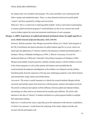 FINAL RESEARCH PROPOSAL
the subjects that were included in the program. The scales and tables were confusing but did
follow median and standard deviation. There is a clear distinction between for-profit gifted
“centers” and those operated by colleges and universities.
Reflection: This is a useful tool in exploring gifted students’ motives and results in participating
in summer gifted enrichment programs I would definitely use this in my research and would
want to further explore the social and emotional ramifications of such a program.
Morgan, A. (2007). Experiences of a gifted and talented enrichment cluster for pupils aged five to
seven. British Journal of Special Education, 34(3), 144-153.
Summary: British researcher Anne Morgan assessed the efficacy of a "cluster" pilot program in
the UK of enrichment and special education for gifted students aged five to seven, which was
based upon the application of 3 theories related to the education of gifted and talented pupils: 1.
Gardner's Theory of Multiple Intelligences (1999), 2. Bloom's Taxonomy of Levels for
Intellectual Behavior (1984) and 3. Renzulli's Three-Ring Conception of Giftedness (1986).
Morgan used multiple research questions, methods and data analyses with the children involved
in the cluster programs as well as their parents and teachers and concluded that the
social/emotional development and adaptation of the children was enhanced, and the children
benefited greatly from the experience of having more challenging academic work which fostered
and nurtured their unique talents and intellectualism.
Assessment: The source is useful inasmuch as it details the research methods Morgan utilized
succinctly and includes quotes from interviews with the parents, teachers and students involved.
The article is unbiased and explains well the difference between gifted and talented children,
terminology too often cited as one framework but actually quite different. The article calls
attention to the idea of "clusters" of student enrichment as a pilot program feasible in multiple
SES educational settings.
Reflection: I would use this source, especially given the explanation of the theories of giftedness,
of which I was unaware. I would dissect the analyzing of the cluster subjects and take into
account what the participants said.
14
 