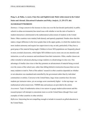 FINAL RESEARCH PROPOSAL
Pong, S., & Pallas, A. (n.d.). Class Size and Eighth-Grade Math Achievement in the United
States and Abroad. Educational Evaluation and Policy Analysis, 23, 251-273. doi:
10.3102/01623737023003251
Summary: A large concern in the increase in class size over the last decade (particularly in public
schools in urban environments) has raised issue with whether or not the ratio of teacher to
student interaction is detrimental to the mathematical achievement of students in the United
States. Other countries were studied, both densely and sparsely populated. Studies show that this
makes a larger difference in the lower grades than in the upper grades, in which the students have
more student autonomy and require less supervision to stay on task, particularly if they have a
good grasp of the material being taught. Children in lower SES populations are frequently placed
in more crowded classrooms, while higher SES children receive more one-on-one attention and
instruction, as well as resources and enrichment from their instructors. Often, smaller classes are
either remedial or advanced, placing average students at a disadvantage in class size. One
advantage of smaller class sizes is that they promote an advancement of material being covered
over the course of the school year, rather than falling behind in instruction because there are too
many students to tend to. Parts of the authors’ research in other countries depended on whether
or not education was mandated and controlled by the government rather than by individual
communities or entities. Converse to the United States, large Asian countries have far more
students per instructor ratios, yet on average score consistently higher—in the top range—on
mathematical achievement tests. TIMMS data and analyses are provided in the article.
Assessment: Topic of mathematics alone is too narrow to gauge student achievement and this
research project will attempt to concentrate more so on the United States (though I have used
examples of other countries in other articles).
Reflection: Interesting but not compelling enough to include in research on gifted education in
the United States.
15
 