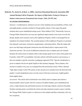 FINAL RESEARCH PROPOSAL
Roderick, M., Jacob, B., & Bryk, A. (2002). American Educational Research Association 2002
Annual Meeting Call for Proposals. The Impact of High-Stakes Testing in Chicago on
Student Achievement in Promotional Gate Grades, 24(4), 333-357. doi:
10.3102/0013189X030004026
Summary: A mathematical, statistical overview of the standards and accountability of third, sixth
and eighth graders currently enrolled in Chicago public schools. Critics argue that grade
retention due to poor standardized testing scores “hurts children (334).” Historically, however,
Chicago Public Schools have not seen any significant improvement in test scores over the last
decade, despite extra resources such as the Lighthouse Program, which is encouraged but not
mandatory for retained students. The essential purpose of the Lighthouse Program is to promote
four channels: motivation, instruction, programmatic, and testing effects. What the studies did
prove was that longer and greater instruction time did indeed achieve improvement in the
classroom activities. The caveat of additional instruction time to students apt to be retained
threatens the achievement of students either at their proper grade level or above their grade level.
Currently, while CPS’ accountability “provides schools with both incentives and resources, it
does not mandate a specific curricular or pedagogic approach (338).” Special consideration is
given to students who do not speak English as their primary language. Those students, who
increase in number every year, are exempted from the promotional criteria. What is deemed
“high stakes testing” in the CPS system, in fact, has proven to actually lower the third and sixth
graders’ overall standardized scores over the course of the last several years. Eighth graders
fared slightly better.
Assessment: This article and its instruments were chiefly used to compare and contrast a
fractured public school system with few resources for gifted students, poor standardized test
scores, a high retention rate and limited resources for mid-range students, much less the gifted.
Numbers and data points overwhelm the article and study and point towards a mean’s end that
the Chicago Public School system is a disservice to the students and their community with very
few exceptions.
16
 