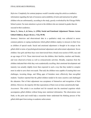 FINAL RESEARCH PROPOSAL
Refection: Completely for contrast purposes would I consider using this article as combative
information regarding the lack of resources and availability of tools and instruction for gifted
children who are unfortunately, according to the study, grossly overlooked by the Chicago Public
School system. Far more attention is given to the children who are retained in grades than do
succeed in their academics.
Sowa, C., Sowa, J., & Sowa, A. (1994). Social and Emotional Adjustment Themes Across
Gifted Children. Roeper Review, 17(2), 95-98.
Summary: Interview and observational data in a qualitative study was collected to assess
common patterns or coping mechanisms which gifted children employ to stressors in their lives
as children of special needs. Social and emotional adjustment is thought to be unique to the
gifted child in terms of psychological/emotional adjustment and achievement adjustment. Seven
children: four girls and three boys were interviewed from a broad cross-section of SES, race and
an age range of 9-14. Those interviewed were the children, their families, teachers and friends,
and were observed at home as well as extracurricular activities. Broadly, responses from the
children indicated that while they were academically excelling, their emotional development and
maturity was actually slightly lower than expected in such a way that they tended to conspire
more in order to serve their own needs. That said, the children were capable of creating their own
challenges, inventing things, and filling gaps of boredom more effectively than non-gifted
students. Teachers reported that the gifted children tended to be more assertive and challenged
the educators. Part of their adjustment was acceptance of themselves and recognition of their
abilities. However, the majority felt that expectations of them were at times unrealistically high.
Assessment: This article is an excellent tool for research into the emotional cognition which
accompanies gifted children without being mere statistical information. The observations were
frank, to the point and would help a researcher better understand the thinking process of the
gifted child apart from testing or academic achievement.
17
 
