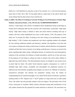 FINAL RESEARCH PROPOSAL
Reflection: I will definitely be using this as part of my research. It is a vital tool and expresses
much more of what “life is like” for the gifted child on a daily basis in the school, family and
social settings than the other articles I have read thus far.
Tunks, J. (2001). The Effect of Training in Test Item Writing on Test Performance of Junior High
Students. Educational Studies, 27(2), 130-142. doi: 10.1080/03055690120050374
Summary: Tunks begins with a history of mandated school standardized testing as had begun in
Europe and its subsequent shift into the curricula in the United States; in particular, “high stakes
testing.” High stakes testing is defined as states and school districts awarding merit pay to
teachers who have raised standardized test scores in their districts. (130). The purpose of the
study was “to examine the effect of training in test item writing on test performance of junior
high students.” (130). Contrasts and comparisons were drawn regarding students who prepped
for tests utilizing traditional methods and alternative methods. Her hypotheses were that total
score means in reading and writing would increase if students utilized alternative test preparation
methods and that their levels of anxiety in test taking would decrease. Concerns are raised in the
article regarding high stakes testing: challenging theories of constructivism and metacognition,
reduction of the curriculum, the influence of media and politics, and the use of tests and scores
for the purposes of such things as selling real estate to clientele who wish to place children in
high-achieving school districts. The aforementioned concerns are thought to raise anxiety levels
in junior high test takers. The author found numerous negative consequences as a result of
mandated high stakes testing. Acceptable and unacceptable test preparation practices are
addressed and what ethically acceptable prep strategies are and are not. Methods of instruction,
constructivist principles and alternate test preparation strategy focus the student on
comprehending the test material thoroughly. It was called TICM, based on Wittrock’s generative
teaching model of 1991. Subjects were 7th
and 8th
graders in a large metro area in north central
Texas. The author cites the percentile medians of the test subjects. The downside of the TAAS
(Texas Assessment of Academic Skills) criterion referenced testing held ramifications of not
only student retention but also potential for teacher demotion or dismissal. The assessment was
18
 