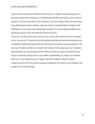 FINAL RESEARCH PROPOSAL
large California school district. Measures (259) were the 1) Origin Climate Questionnaire, 2)
Inventory of Parent Peer Attachment, 3) Self-Perception Profile for Children and 4) A Scale of
Intrinsic vs. Extrinsic Orientation in the Classroom. Iowa Test of Basic Skills score percentiles
were obtained and analyzed. Stepwise regression analyses were performed on students in the
ninth grade, but the authors only obtained approximately 75% of the subsequent ITBS scores,
skewing the results, which are statistically listed in the article.
Assessment: The discussion of the article provides evidence that students who are encouraged
with a “you can do it!” attitude from involved parents and educators fare better than those who
are detached, while indicating the difference between the autonomous teaching approach to this
age range of students and the involvement of the students in the younger age range. Academic-
based outcomes are motivationally oriented. While not going into great self-detail about any
student in particular, and provides no case studies of individuality, the statistics are meritous.
Reflection: As this study focuses on “regular” education students, it might be a good
compare/contrast to the other articles focusing on giftedness, but I found it a bit ambiguous and
simplistic in its overall findings.
21
 