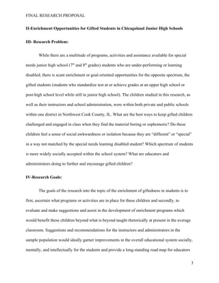 FINAL RESEARCH PROPOSAL
II-Enrichment Opportunities for Gifted Students in Chicagoland Junior High Schools
III- Research Problem:
While there are a multitude of programs, activities and assistance available for special
needs junior high school (7th
and 8th
grades) students who are under-performing or learning
disabled, there is scant enrichment or goal-oriented opportunities for the opposite spectrum, the
gifted students (students who standardize test at or achieve grades at an upper high school or
post-high school level while still in junior high school). The children studied in this research, as
well as their instructors and school administration, were within both private and public schools
within one district in Northwest Cook County, IL. What are the best ways to keep gifted children
challenged and engaged in class when they find the material boring or sophomoric? Do these
children feel a sense of social awkwardness or isolation because they are “different” or “special”
in a way not matched by the special needs learning disabled student? Which spectrum of students
is more widely socially accepted within the school system? What are educators and
administrators doing to further and encourage gifted children?
IV-Research Goals:
The goals of the research into the topic of the enrichment of giftedness in students is to
first, ascertain what programs or activities are in place for these children and secondly, to
evaluate and make suggestions and assist in the development of enrichment programs which
would benefit these children beyond what is beyond taught rhetorically at present in the average
classroom. Suggestions and recommendations for the instructors and administrators in the
sample population would ideally garner improvements in the overall educational system socially,
mentally, and intellectually for the students and provide a long-standing road map for educators
3
 