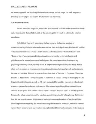 FINAL RESEARCH PROPOSAL
on how to approach and develop giftedness in the chosen student range. For such purposes, a
literature review of past and current developments was necessary.
V-Literature Review:
As this researcher suspected, there is far more research available and warranted on under-
achieving students than gifted students at the junior high level which is, admittedly, a narrow
population.
Gifted Child Quarterly is probably the best resource for keeping apprised of
advancements in gifted education and advancements. In a study by Grant & Piechowski, entitled
“Theories and the Good: Toward Child-Centered Gifted Education,” “Formal Theory” and
“Point of View” were contrasted in this dissection as to whether or not intelligence and
giftedness can be pointedly measured and disputes the groundwork of the framing of any
psychological theory which presently exists. It emphasized that practicality and theory do not
often work in tandem to produce concrete evidence citing psychological growth and a dramatic
increase in creativity. The article separated three functions of theories: 1) Depiction: Theory as
Picture. 2) Application: Theory as Engine. 3) Statement of values: Theory as Philosophy of Life.
Superiority and inferiority, as well as IQ, were earmarked by heredity, exposure to educational
resources, personality traits and environment. The authors argued that philosophies of life as
attained by the gifted must contain “world views + values + practical ideas” in testable portions.
Funding for gifted education must be weighed against the practicality of employing the theories
in a fair and neutral manner akin to that of testing phenomena of students of varying abilities.
Moral implications regarding the education of the gifted were also addressed, and child-centered
versus theory-centered tests and results were explained and historically separated by the purpose
4
 