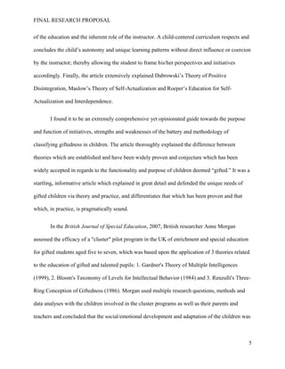FINAL RESEARCH PROPOSAL
of the education and the inherent role of the instructor. A child-centered curriculum respects and
concludes the child’s autonomy and unique learning patterns without direct influence or coercion
by the instructor; thereby allowing the student to frame his/her perspectives and initiatives
accordingly. Finally, the article extensively explained Dabrowski’s Theory of Positive
Disintegration, Maslow’s Theory of Self-Actualization and Roeper’s Education for Self-
Actualization and Interdependence.
I found it to be an extremely comprehensive yet opinionated guide towards the purpose
and function of initiatives, strengths and weaknesses of the battery and methodology of
classifying giftedness in children. The article thoroughly explained the difference between
theories which are established and have been widely proven and conjecture which has been
widely accepted in regards to the functionality and purpose of children deemed “gifted.” It was a
startling, informative article which explained in great detail and defended the unique needs of
gifted children via theory and practice, and differentiates that which has been proven and that
which, in practice, is pragmatically sound.
In the British Journal of Special Education, 2007, British researcher Anne Morgan
assessed the efficacy of a "cluster" pilot program in the UK of enrichment and special education
for gifted students aged five to seven, which was based upon the application of 3 theories related
to the education of gifted and talented pupils: 1. Gardner's Theory of Multiple Intelligences
(1999), 2. Bloom's Taxonomy of Levels for Intellectual Behavior (1984) and 3. Renzulli's Three-
Ring Conception of Giftedness (1986). Morgan used multiple research questions, methods and
data analyses with the children involved in the cluster programs as well as their parents and
teachers and concluded that the social/emotional development and adaptation of the children was
5
 