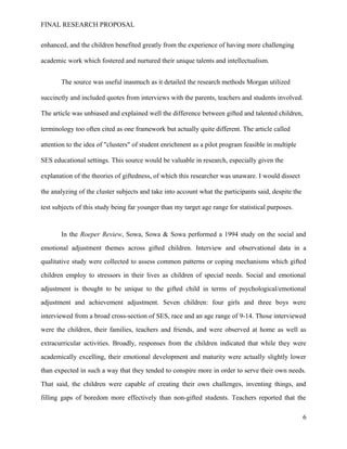FINAL RESEARCH PROPOSAL
enhanced, and the children benefited greatly from the experience of having more challenging
academic work which fostered and nurtured their unique talents and intellectualism.
The source was useful inasmuch as it detailed the research methods Morgan utilized
succinctly and included quotes from interviews with the parents, teachers and students involved.
The article was unbiased and explained well the difference between gifted and talented children,
terminology too often cited as one framework but actually quite different. The article called
attention to the idea of "clusters" of student enrichment as a pilot program feasible in multiple
SES educational settings. This source would be valuable in research, especially given the
explanation of the theories of giftedness, of which this researcher was unaware. I would dissect
the analyzing of the cluster subjects and take into account what the participants said, despite the
test subjects of this study being far younger than my target age range for statistical purposes.
In the Roeper Review, Sowa, Sowa & Sowa performed a 1994 study on the social and
emotional adjustment themes across gifted children. Interview and observational data in a
qualitative study were collected to assess common patterns or coping mechanisms which gifted
children employ to stressors in their lives as children of special needs. Social and emotional
adjustment is thought to be unique to the gifted child in terms of psychological/emotional
adjustment and achievement adjustment. Seven children: four girls and three boys were
interviewed from a broad cross-section of SES, race and an age range of 9-14. Those interviewed
were the children, their families, teachers and friends, and were observed at home as well as
extracurricular activities. Broadly, responses from the children indicated that while they were
academically excelling, their emotional development and maturity were actually slightly lower
than expected in such a way that they tended to conspire more in order to serve their own needs.
That said, the children were capable of creating their own challenges, inventing things, and
filling gaps of boredom more effectively than non-gifted students. Teachers reported that the
6
 