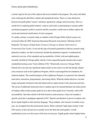 FINAL RESEARCH PROPOSAL
a cluster map for the rest of the subjects that were included in the program. The scales and tables
were confusing but did follow median and standard deviation. There is a clear distinction
between for-profit gifted “centers” and those operated by colleges and universities. This is a
useful tool in exploring gifted students’ motives and results in participating in summer gifted
enrichment programs useful in research and this researcher would want to further explore the
social and emotional ramifications of such a program.
To starkly contrast, a research study on students in the Chicago Public School system was
reviewed within the 2002 American Educational Research Association’s Meeting Call for
Proposals: The Impact of High-Stakes Testing in Chicago on Student Achievement in
Promotional Gate Grades. It was not the type of research (quantitative) that my research study
planned to employ, nor did it exclusively include the population targeted. A mathematical,
statistical overview of the standards and accountability of third, sixth and eighth graders
currently enrolled in Chicago public schools. Critics argued that grade retention due to poor
standardized testing scores “hurts children (334).” Historically, however, Chicago Public
Schools have not seen any significant improvement in test scores over the last decade, despite
extra resources such as the Lighthouse Program, which is encouraged but not mandatory for
retained students. The essential purpose of the Lighthouse Program is to promote four channels:
motivation, instruction, programmatic, and testing effects. What the studies did prove was that
longer and greater instruction time did indeed achieve improvement in the classroom activities.
The caveat of additional instruction time to students apt to be retained threatens the achievement
of students either at their proper grade level or above their grade level. Currently, while CPS’
accountability “provides schools with both incentives and resources, it does not mandate a
specific curricular or pedagogic approach (338).” Special consideration is given to students who
do not speak English as their primary language. Those students, who increase in number every
year, are exempted from the promotional criteria. What is deemed “high stakes testing” in the
CPS system, in fact, has proven to actually lower the third and sixth graders’ overall
standardized scores over the course of the last several years. Eighth graders fared slightly better.
8
 