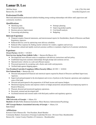 Professional Profile
Qualifications
Relevant Experience
Experience
Education
Affiliations
Lamar D. Lee
200 Pine Street
Barnesville, GA 30204
Cell: (770) 358-1849
lamardlee2@gmail.com
Motivated administration professional skilled at building strong working relationships with fellow staff, supervisors and
community members.
Identifying risks
Financial reporting
Business process improvement
Forecasting and planning
Strategic planning
Improving product quality
Cost-benefit analysis
Budgeting
Prepared complex financial statements, and interim/annual reports for Stockholders, Board of Directors and Bank
Regulatory Agencies.
Reduced delivery costs by optimizing route delivery schedules.
Reduced office expenses by finding smarter solutions for vendors, suppliers and services.
Researched, calmed and rapidly resolved customer conflicts to maintain a high level of customer satisfaction.
Owner/Partner, 06/2011 － 05/2015
Park Services Spring Water/JoBelle Coffee － Barnesville/Macon, GA
Developed the most efficient routes in compliance with delivery instructions and fuel policy.
Established long-term customer relationships through prompt and courteous service.
Operated motor vehicles in a safe and efficient manner.
Processed payments by accepting cash, checks and credit card payments.
Verified loads against shipping papers.
Vice President/Controller/Compliance Officer/Security Officer, 05/1993 － 10/2010
First National Bank － Barnesville, GA
Directed and prepared all financial and statistical reports required by Board of Directors and Bank Supervisory
Agencies.
Supervised and participated in the development and review of policies in the financial, operations and compliance
areas of the bank.
Directed and participated in the preparation of all bank income and expense budgets.
Monitored ongoing income and expenses relative to budget projections and presented accompanying reports to
Board of Directors.
Planned, directed and monitored regulatory operations.
Recruited, retained and developed staff.
Facilitated internal and external audits with third party auditors and regulatory agencies.
1986 University of Georgia － Athens, GA
Bachelor of Arts Public Relations/Journalism; Minor Business Administration/Psychology
1997 Georgia Bankers Association/University of Georgia － Athens, GA
Bank School
Kiwanis Club of Barnesville - Past President, Board Member
Community Bankers Association of Georgia Leadership Division - Division Chair, Boardmember
Barnesville - Lamar County Chamber of Commerce - Boardmember
 