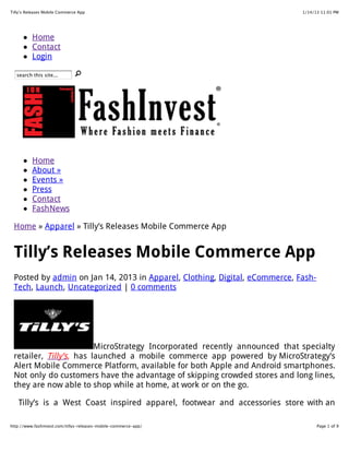 1/14/13 11:01 PMTilly’s Releases Mobile Commerce App
Page 1 of 9http://www.fashinvest.com/tillys-releases-mobile-commerce-app/
Home
Contact
Login
search this site...
Home
About »
Events »
Press
Contact
FashNews
Home » Apparel » Tilly’s Releases Mobile Commerce App
Tilly’s Releases Mobile Commerce App
Posted by admin on Jan 14, 2013 in Apparel, Clothing, Digital, eCommerce, Fash-
Tech, Launch, Uncategorized | 0 comments
MicroStrategy Incorporated recently announced that specialty
retailer, Tilly’s, has launched a mobile commerce app powered by MicroStrategy’s
Alert Mobile Commerce Platform, available for both Apple and Android smartphones.
Not only do customers have the advantage of skipping crowded stores and long lines,
they are now able to shop while at home, at work or on the go.
Tilly’s is a West Coast inspired apparel, footwear and accessories store with an
 