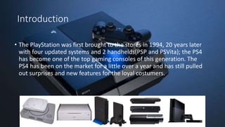 Introduction
• The PlayStation was first brought to the stores in 1994, 20 years later
with four updated systems and 2 handhelds(PSP and PSVita); the PS4
has become one of the top gaming consoles of this generation. The
PS4 has been on the market for a little over a year and has still pulled
out surprises and new features for the loyal costumers.
 