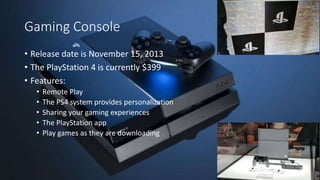 Gaming Console
• Release date is November 15, 2013
• The PlayStation 4 is currently $399
• Features:
• Remote Play
• The PS4 system provides personalization
• Sharing your gaming experiences
• The PlayStation app
• Play games as they are downloading
 