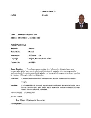 CURRICULUM VITAE
JAMES OGANA
Email : jamesogana21@gmail.com
MOBILE: +971527751581, +254702116968
PERSONAL PROFILE
Nationality : Kenyan
Marital Status : Married
Date of birth : 25 February 1976
Language : English, Kiswahili, Basic Arabic
Passport No. : A1836220
Career Objective: To professionally concentrate all my efforts on the delegated tasks while
embracing the spirit of team work in order to contribute towards realization of the company specified
goals, construed rules, objectives and abiding by the ever changing technological demands and knowhow
for increased efficiency in modern world operation
Objectives: A reliable, self-motivated team player with high personal values and organizational
Integrity.
Overview: A highly experienced motivated self-proclaimed professional with a strong field in the art
of good communication, team player, able to work under minimal supervision and ready
to learn from my day to day challenges.
POSITION APPLIED: SECURITY GUARD
SECURITY OFFICER
• Over 3 Years of Professional Experience
Career Highlights:
 