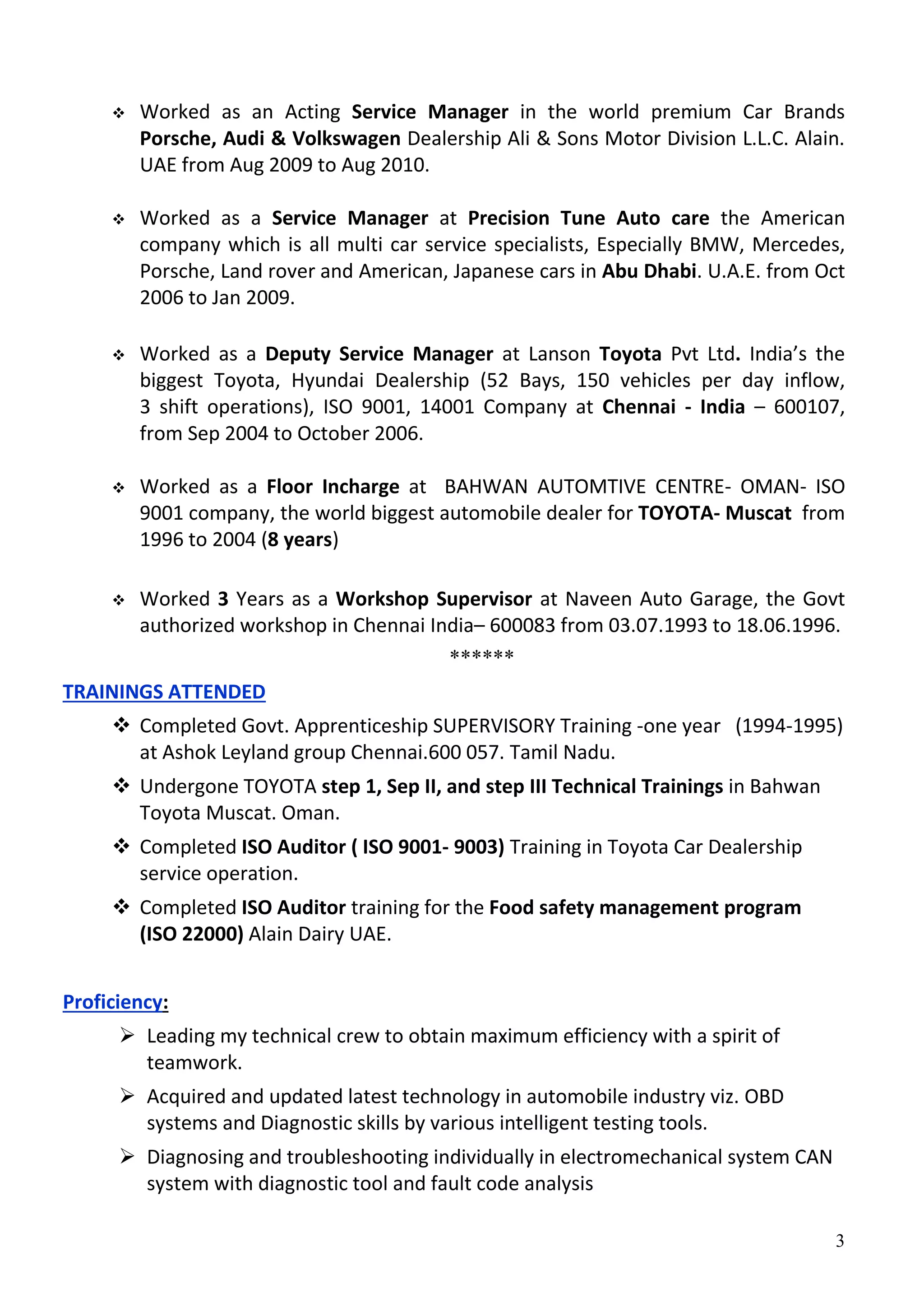 3
 Worked as an Acting Service Manager in the world premium Car Brands
Porsche, Audi & Volkswagen Dealership Ali & Sons Motor Division L.L.C. Alain.
UAE from Aug 2009 to Aug 2010.
 Worked as a Service Manager at Precision Tune Auto care the American
company which is all multi car service specialists, Especially BMW, Mercedes,
Porsche, Land rover and American, Japanese cars in Abu Dhabi. U.A.E. from Oct
2006 to Jan 2009.
 Worked as a Deputy Service Manager at Lanson Toyota Pvt Ltd. India’s the
biggest Toyota, Hyundai Dealership (52 Bays, 150 vehicles per day inflow,
3 shift operations), ISO 9001, 14001 Company at Chennai - India – 600107,
from Sep 2004 to October 2006.
 Worked as a Floor Incharge at BAHWAN AUTOMTIVE CENTRE- OMAN- ISO
9001 company, the world biggest automobile dealer for TOYOTA- Muscat from
1996 to 2004 (8 years)
 Worked 3 Years as a Workshop Supervisor at Naveen Auto Garage, the Govt
authorized workshop in Chennai India– 600083 from 03.07.1993 to 18.06.1996.
******
TRAININGS ATTENDED
 Completed Govt. Apprenticeship SUPERVISORY Training -one year (1994-1995)
at Ashok Leyland group Chennai.600 057. Tamil Nadu.
 Undergone TOYOTA step 1, Sep II, and step III Technical Trainings in Bahwan
Toyota Muscat. Oman.
 Completed ISO Auditor ( ISO 9001- 9003) Training in Toyota Car Dealership
service operation.
 Completed ISO Auditor training for the Food safety management program
(ISO 22000) Alain Dairy UAE.
Proficiency:
 Leading my technical crew to obtain maximum efficiency with a spirit of
teamwork.
 Acquired and updated latest technology in automobile industry viz. OBD
systems and Diagnostic skills by various intelligent testing tools.
 Diagnosing and troubleshooting individually in electromechanical system CAN
system with diagnostic tool and fault code analysis
 