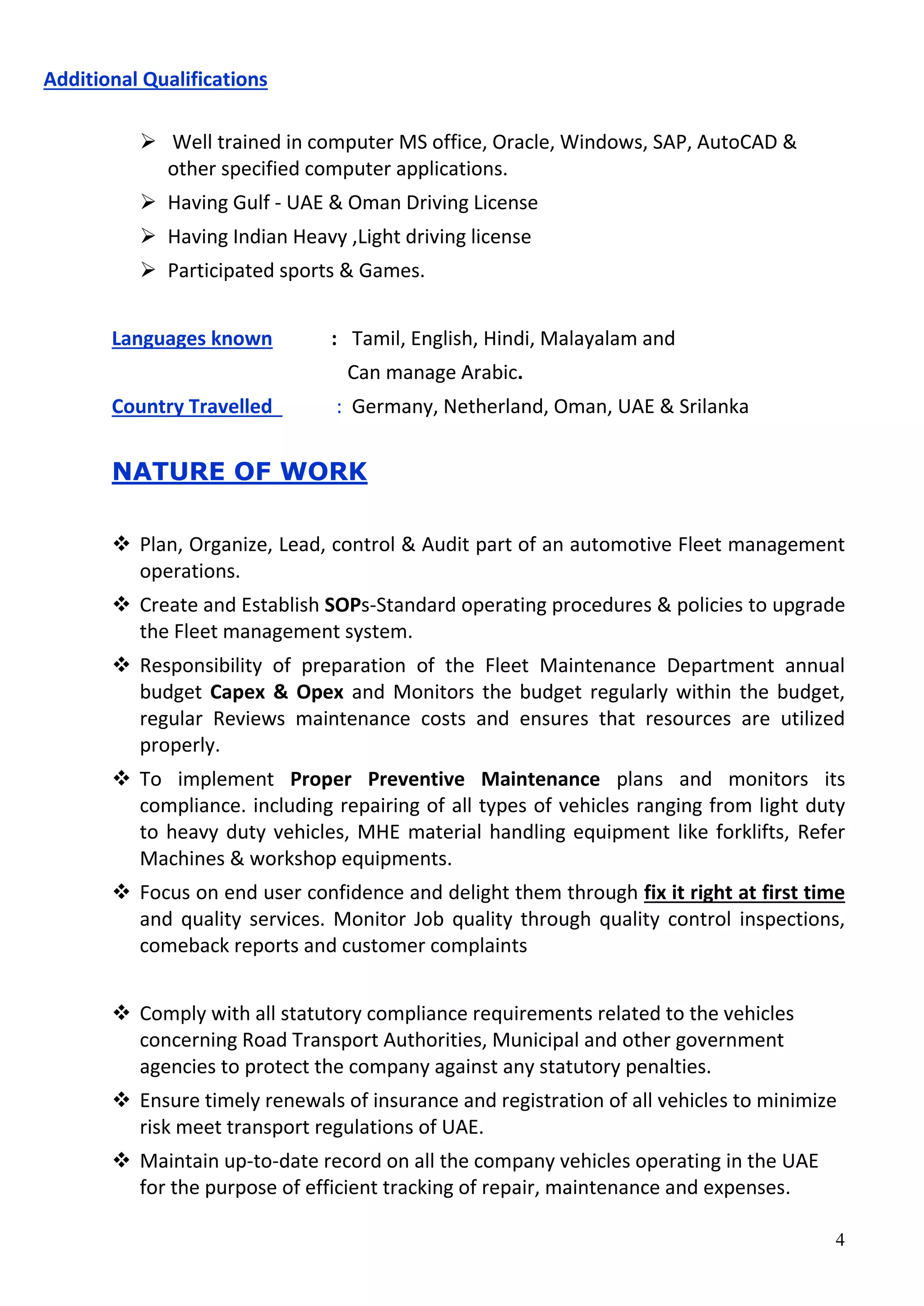 4
Additional Qualifications
 Well trained in computer MS office, Oracle, Windows, SAP, AutoCAD &
other specified computer applications.
 Having Gulf - UAE & Oman Driving License
 Having Indian Heavy ,Light driving license
 Participated sports & Games.
Languages known : Tamil, English, Hindi, Malayalam and
Can manage Arabic.
Country Travelled : Germany, Netherland, Oman, UAE & Srilanka
NATURE OF WORK
 Plan, Organize, Lead, control & Audit part of an automotive Fleet management
operations.
 Create and Establish SOPs-Standard operating procedures & policies to upgrade
the Fleet management system.
 Responsibility of preparation of the Fleet Maintenance Department annual
budget Capex & Opex and Monitors the budget regularly within the budget,
regular Reviews maintenance costs and ensures that resources are utilized
properly.
 To implement Proper Preventive Maintenance plans and monitors its
compliance. including repairing of all types of vehicles ranging from light duty
to heavy duty vehicles, MHE material handling equipment like forklifts, Refer
Machines & workshop equipments.
 Focus on end user confidence and delight them through fix it right at first time
and quality services. Monitor Job quality through quality control inspections,
comeback reports and customer complaints
 Comply with all statutory compliance requirements related to the vehicles
concerning Road Transport Authorities, Municipal and other government
agencies to protect the company against any statutory penalties.
 Ensure timely renewals of insurance and registration of all vehicles to minimize
risk meet transport regulations of UAE.
 Maintain up-to-date record on all the company vehicles operating in the UAE
for the purpose of efficient tracking of repair, maintenance and expenses.
 