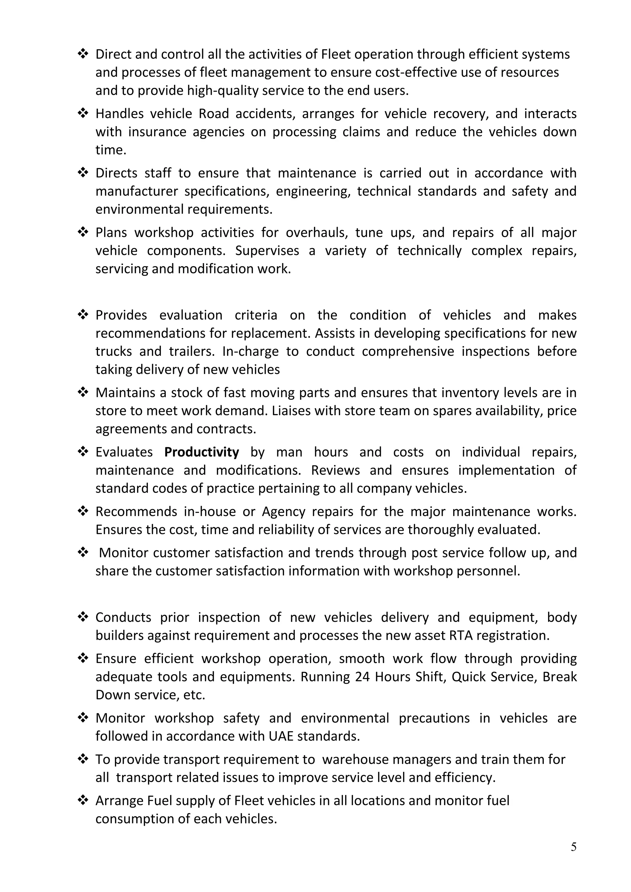 5
 Direct and control all the activities of Fleet operation through efficient systems
and processes of fleet management to ensure cost-effective use of resources
and to provide high-quality service to the end users.
 Handles vehicle Road accidents, arranges for vehicle recovery, and interacts
with insurance agencies on processing claims and reduce the vehicles down
time.
 Directs staff to ensure that maintenance is carried out in accordance with
manufacturer specifications, engineering, technical standards and safety and
environmental requirements.
 Plans workshop activities for overhauls, tune ups, and repairs of all major
vehicle components. Supervises a variety of technically complex repairs,
servicing and modification work.
 Provides evaluation criteria on the condition of vehicles and makes
recommendations for replacement. Assists in developing specifications for new
trucks and trailers. In-charge to conduct comprehensive inspections before
taking delivery of new vehicles
 Maintains a stock of fast moving parts and ensures that inventory levels are in
store to meet work demand. Liaises with store team on spares availability, price
agreements and contracts.
 Evaluates Productivity by man hours and costs on individual repairs,
maintenance and modifications. Reviews and ensures implementation of
standard codes of practice pertaining to all company vehicles.
 Recommends in-house or Agency repairs for the major maintenance works.
Ensures the cost, time and reliability of services are thoroughly evaluated.
 Monitor customer satisfaction and trends through post service follow up, and
share the customer satisfaction information with workshop personnel.
 Conducts prior inspection of new vehicles delivery and equipment, body
builders against requirement and processes the new asset RTA registration.
 Ensure efficient workshop operation, smooth work flow through providing
adequate tools and equipments. Running 24 Hours Shift, Quick Service, Break
Down service, etc.
 Monitor workshop safety and environmental precautions in vehicles are
followed in accordance with UAE standards.
 To provide transport requirement to warehouse managers and train them for
all transport related issues to improve service level and efficiency.
 Arrange Fuel supply of Fleet vehicles in all locations and monitor fuel
consumption of each vehicles.
 
