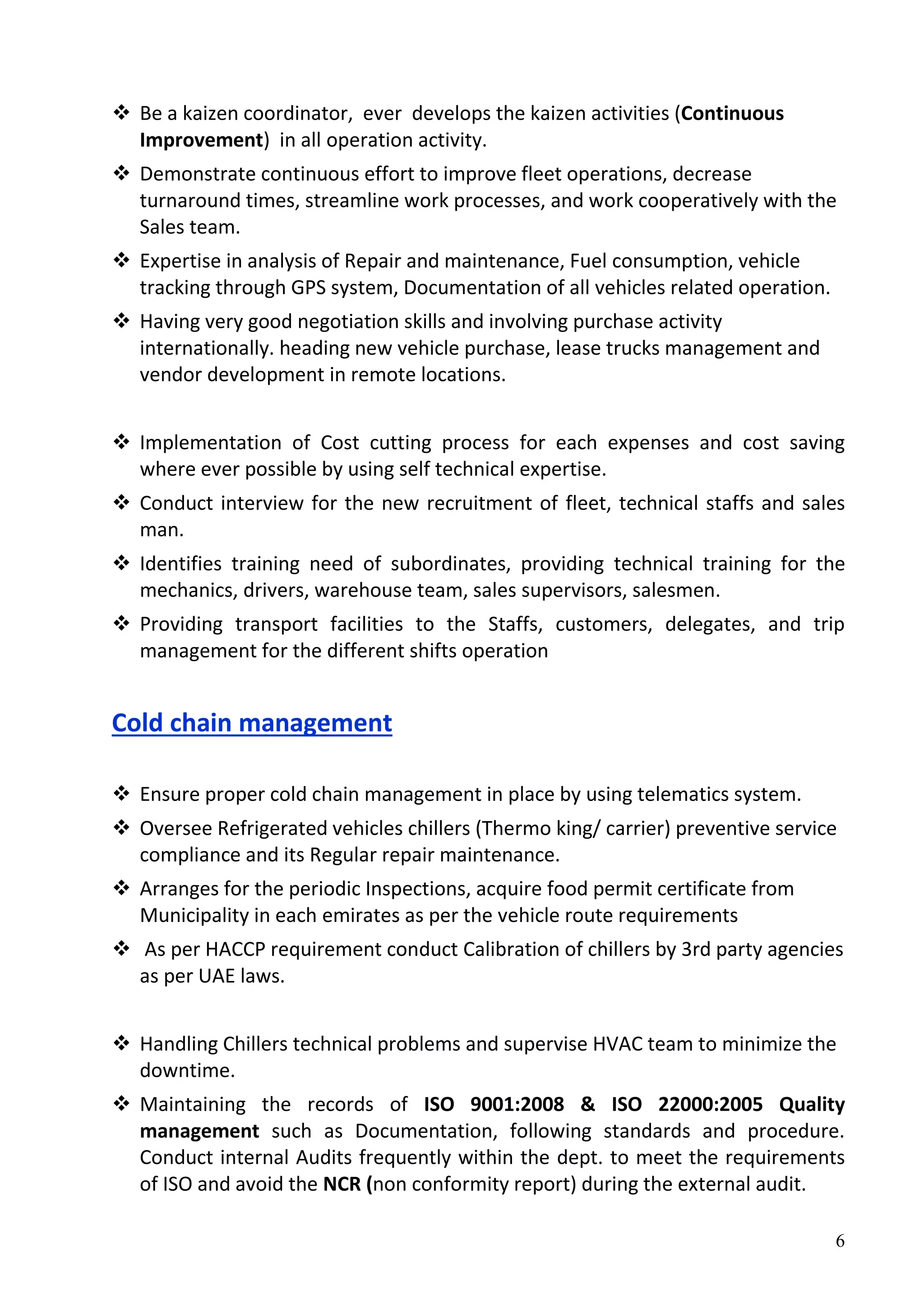 6
 Be a kaizen coordinator, ever develops the kaizen activities (Continuous
Improvement) in all operation activity.
 Demonstrate continuous effort to improve fleet operations, decrease
turnaround times, streamline work processes, and work cooperatively with the
Sales team.
 Expertise in analysis of Repair and maintenance, Fuel consumption, vehicle
tracking through GPS system, Documentation of all vehicles related operation.
 Having very good negotiation skills and involving purchase activity
internationally. heading new vehicle purchase, lease trucks management and
vendor development in remote locations.
 Implementation of Cost cutting process for each expenses and cost saving
where ever possible by using self technical expertise.
 Conduct interview for the new recruitment of fleet, technical staffs and sales
man.
 Identifies training need of subordinates, providing technical training for the
mechanics, drivers, warehouse team, sales supervisors, salesmen.
 Providing transport facilities to the Staffs, customers, delegates, and trip
management for the different shifts operation
Cold chain management
 Ensure proper cold chain management in place by using telematics system.
 Oversee Refrigerated vehicles chillers (Thermo king/ carrier) preventive service
compliance and its Regular repair maintenance.
 Arranges for the periodic Inspections, acquire food permit certificate from
Municipality in each emirates as per the vehicle route requirements
 As per HACCP requirement conduct Calibration of chillers by 3rd party agencies
as per UAE laws.
 Handling Chillers technical problems and supervise HVAC team to minimize the
downtime.
 Maintaining the records of ISO 9001:2008 & ISO 22000:2005 Quality
management such as Documentation, following standards and procedure.
Conduct internal Audits frequently within the dept. to meet the requirements
of ISO and avoid the NCR (non conformity report) during the external audit.
 