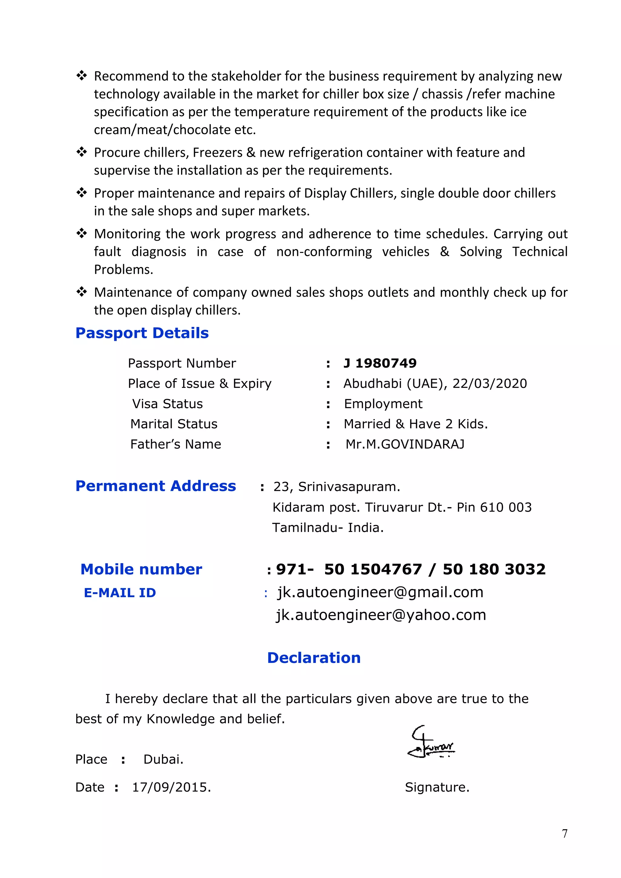 7
 Recommend to the stakeholder for the business requirement by analyzing new
technology available in the market for chiller box size / chassis /refer machine
specification as per the temperature requirement of the products like ice
cream/meat/chocolate etc.
 Procure chillers, Freezers & new refrigeration container with feature and
supervise the installation as per the requirements.
 Proper maintenance and repairs of Display Chillers, single double door chillers
in the sale shops and super markets.
 Monitoring the work progress and adherence to time schedules. Carrying out
fault diagnosis in case of non-conforming vehicles & Solving Technical
Problems.
 Maintenance of company owned sales shops outlets and monthly check up for
the open display chillers.
Passport Details
Passport Number : J 1980749
Place of Issue & Expiry : Abudhabi (UAE), 22/03/2020
Visa Status : Employment
Marital Status : Married & Have 2 Kids.
Father’s Name : Mr.M.GOVINDARAJ
Permanent Address : 23, Srinivasapuram.
Kidaram post. Tiruvarur Dt.- Pin 610 003
Tamilnadu- India.
Mobile number : 971- 50 1504767 / 50 180 3032
E-MAIL ID : jk.autoengineer@gmail.com
jk.autoengineer@yahoo.com
Declaration
I hereby declare that all the particulars given above are true to the
best of my Knowledge and belief.
Place : Dubai.
Date : 17/09/2015. Signature.
 