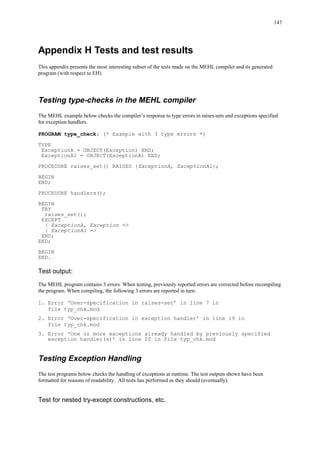 147
Appendix H Tests and test results
This appendix presents the most interesting subset of the tests made on the MEHL compiler and its generated
program (with respect to EH).
Testing type-checks in the MEHL compiler
The MEHL example below checks the compiler’s response to type errors in raises-sets and exceptions specified
for exception handlers.
PROGRAM type_check; (* Example with 3 type errors *)
TYPE
ExceptionA = OBJECT(Exception) END;
ExceptionA1 = OBJECT(ExceptionA) END;
PROCEDURE raises_set() RAISES {ExceptionA, ExceptionA1};
BEGIN
END;
PROCEDURE handlers();
BEGIN
TRY
raises_set();
EXCEPT
| ExceptionA, Exception =>
| ExceptionA1 =>
END;
END;
BEGIN
END.
Test output:
The MEHL program contains 3 errors. When testing, previously reported errors are corrected before recompiling
the program. When compiling, the following 3 errors are reported in turn:
1. Error ‘Over-specification in raises-set’ in line 7 in
file typ_chk.mod
2. Error ‘Over-specification in exception handler’ in line 19 in
file typ_chk.mod
3. Error ‘One or more exceptions already handled by previously specified
exception handler(s)’ in line 20 in file typ_chk.mod
Testing Exception Handling
The test programs below checks the handling of exceptions at runtime. The test outputs shown have been
formatted for reasons of readability. All tests has performed as they should (eventually).
Test for nested try-except constructions, etc.
 