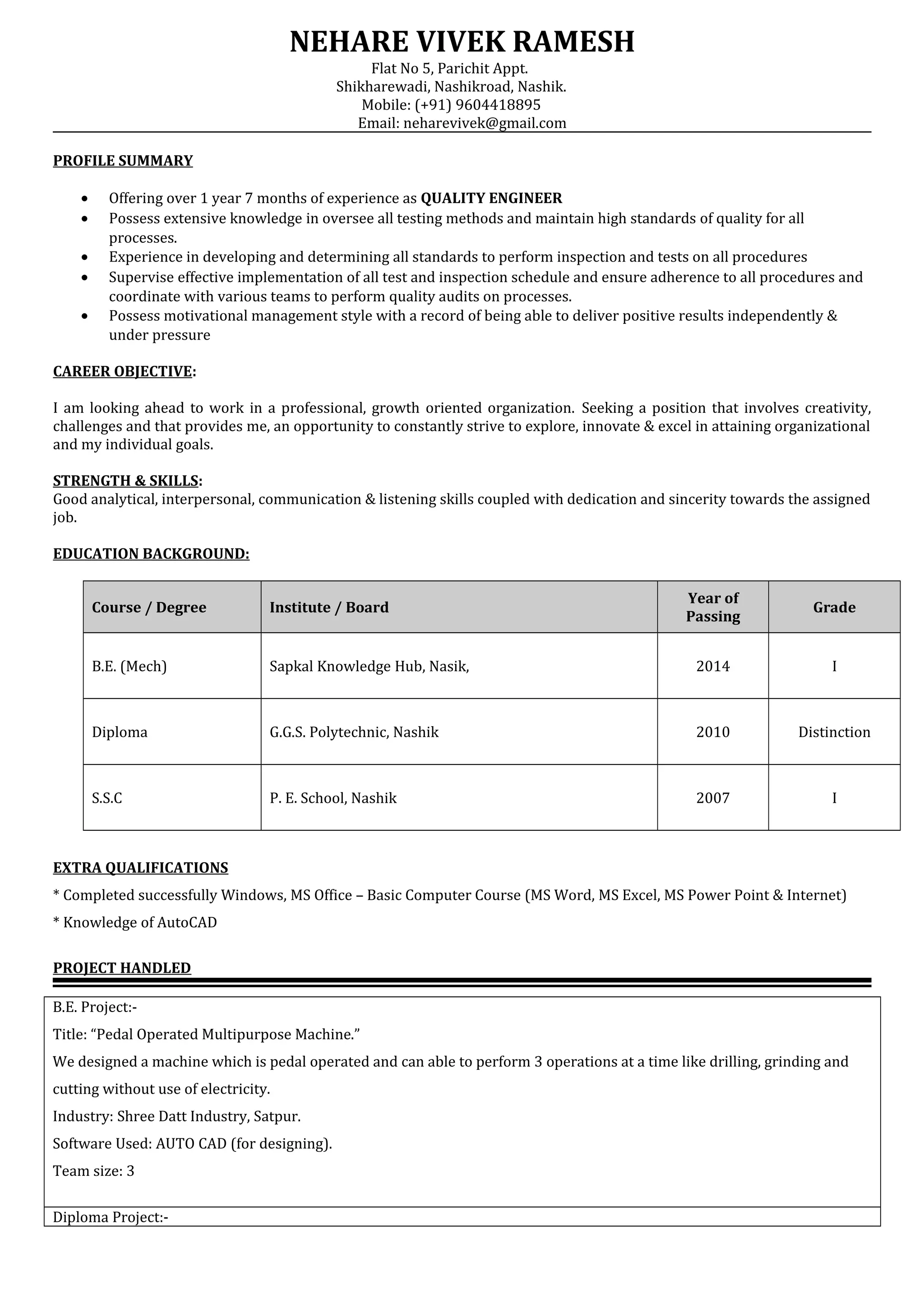 NEHARE VIVEK RAMESH
Flat No 5, Parichit Appt.
Shikharewadi, Nashikroad, Nashik.
Mobile: (+91) 9604418895
Email: neharevivek@gmail.com
PROFILE SUMMARY
• Offering over 1 year 7 months of experience as QUALITY ENGINEER
• Possess extensive knowledge in oversee all testing methods and maintain high standards of quality for all
processes.
• Experience in developing and determining all standards to perform inspection and tests on all procedures
• Supervise effective implementation of all test and inspection schedule and ensure adherence to all procedures and
coordinate with various teams to perform quality audits on processes.
• Possess motivational management style with a record of being able to deliver positive results independently &
under pressure
CAREER OBJECTIVE:
I am looking ahead to work in a professional, growth oriented organization. Seeking a position that involves creativity,
challenges and that provides me, an opportunity to constantly strive to explore, innovate & excel in attaining organizational
and my individual goals.
STRENGTH & SKILLS:
Good analytical, interpersonal, communication & listening skills coupled with dedication and sincerity towards the assigned
job.
EDUCATION BACKGROUND:
Course / Degree Institute / Board
Year of
Passing
Grade
B.E. (Mech) Sapkal Knowledge Hub, Nasik, 2014 I
Diploma G.G.S. Polytechnic, Nashik 2010 Distinction
S.S.C P. E. School, Nashik 2007 I
EXTRA QUALIFICATIONS
* Completed successfully Windows, MS Office – Basic Computer Course (MS Word, MS Excel, MS Power Point & Internet)
* Knowledge of AutoCAD
PROJECT HANDLED
B.E. Project:-
Title: “Pedal Operated Multipurpose Machine.”
We designed a machine which is pedal operated and can able to perform 3 operations at a time like drilling, grinding and
cutting without use of electricity.
Industry: Shree Datt Industry, Satpur.
Software Used: AUTO CAD (for designing).
Team size: 3
Diploma Project:-
 