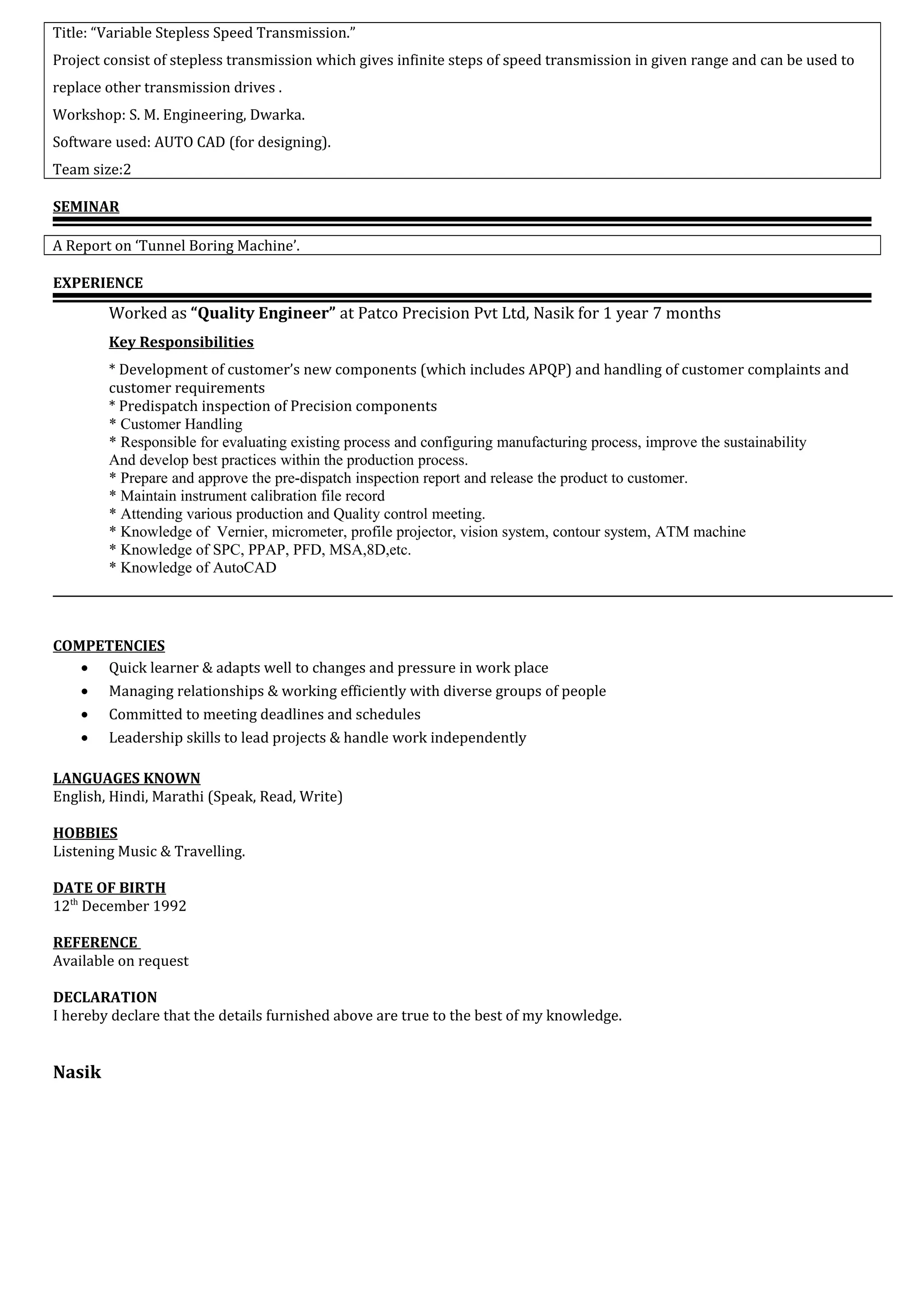 Title: “Variable Stepless Speed Transmission.”
Project consist of stepless transmission which gives infinite steps of speed transmission in given range and can be used to
replace other transmission drives .
Workshop: S. M. Engineering, Dwarka.
Software used: AUTO CAD (for designing).
Team size:2
SEMINAR
A Report on ‘Tunnel Boring Machine’.
EXPERIENCE
Worked as “Quality Engineer” at Patco Precision Pvt Ltd, Nasik for 1 year 7 months
Key Responsibilities
* Development of customer’s new components (which includes APQP) and handling of customer complaints and
customer requirements
* Predispatch inspection of Precision components
* Customer Handling
* Responsible for evaluating existing process and configuring manufacturing process, improve the sustainability
And develop best practices within the production process.
* Prepare and approve the pre-dispatch inspection report and release the product to customer.
* Maintain instrument calibration file record
* Attending various production and Quality control meeting.
* Knowledge of Vernier, micrometer, profile projector, vision system, contour system, ATM machine
* Knowledge of SPC, PPAP, PFD, MSA,8D,etc.
* Knowledge of AutoCAD
COMPETENCIES
• Quick learner & adapts well to changes and pressure in work place
• Managing relationships & working efficiently with diverse groups of people
• Committed to meeting deadlines and schedules
• Leadership skills to lead projects & handle work independently
LANGUAGES KNOWN
English, Hindi, Marathi (Speak, Read, Write)
HOBBIES
Listening Music & Travelling.
DATE OF BIRTH
12th
December 1992
REFERENCE
Available on request
DECLARATION
I hereby declare that the details furnished above are true to the best of my knowledge.
Nasik
 