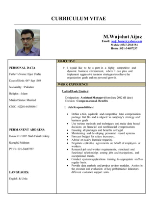 CURRICULUM VITAE
M.WajahatAijaz
Email: waji_home@yahoo.com
Mobile: 0347-2560194
Home: 021-34687237
PERSONAL DATA
Father’s Name: Eijaz Uddin
Date of Birth: 04th
Sep 1989
Nationality : Pakistan
Religion : Islam
Marital Status: Married
CNIC : 42201-6456886-1
PERMANENT ADDRESS:
House # 1/1107 Shah Faisal Colony
Karachi, Pakistan
PTCL: 021-34687237
LANGUAGES:
English & Urdu
OBJECTIVE
 I would like to be a part in a highly competitive and
dynamic business environment, where I can plan and
implement aggressive business strategies to achieve the
organization goals and my personal growth.
WORK EXPERIENCE
United Bank Limited
Designation: Assistant Manager (from June 2012 till date)
Division: Compensation & Benefits
Job Responsibilities:
 Define a fair, equitable and competitive total compensation
package that fits and is aligned to company’s strategy and
business goals
 Use various methods and techniques and make data based
decisions on financial and nonfinancial compensations
 Ensuring all packages and benefits are legal
 Maintaining and developing personnel record systems
 Forecast budget for salary increases..
 Advise on salary increase requests.
 Negotiate collective agreements on behalf of employers or
workers.
 Research job and worker requirements, structural and
functional relationships among jobs and occupations, and
occupational trends.
 Conduct systems/applications training to appropriate staff on
regular basis.
 Provide data analysis and project review modules. Assists in
the creation and evaluation of key performance indicators
different customer support units.
 